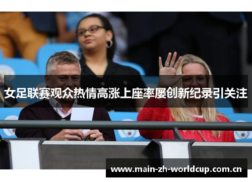 女足联赛观众热情高涨上座率屡创新纪录引关注 女足联赛观众热情高涨上座率屡创新纪录引关注